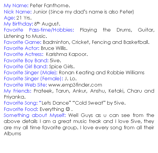 Text Box: My Name: Peter Fanthome. 
Nick Name: Junior (Since my dad�s name is also Peter)
Age: 21 Yrs.
My Birthday: 8th August.
Favorite Pass-time/Hobbies: Playing the Drums, Guitar, Listening to Music.
Favorite Game: Badminton, Cricket, Fencing and Basketball.
Favorite Actor: Bruce Willis.
Favorite Actress:  Karishma Kapoor.
Favorite Boy Band: 5ive.
Favorite Girl Band: Spice Girls.
Favorite Singer (Male): Ronan Keating and Robbie Williams
Favorite Singer (Female): J. Lo. 
Favorite Web Site: www.emp3finder.com
My Friends: Prateek, Tarun, Ankur, Anshu, Ketaki, Charu and Priyanka.
Favorite Song: �Lets Dance� �Cold Sweat� by 5ive.
Favorite Food: Everything J .
Something about Myself: Well Guys as u can see from the above details I am a great music freak and I love 5ive, they are my all time favorite group. I love every song from all their Albums


